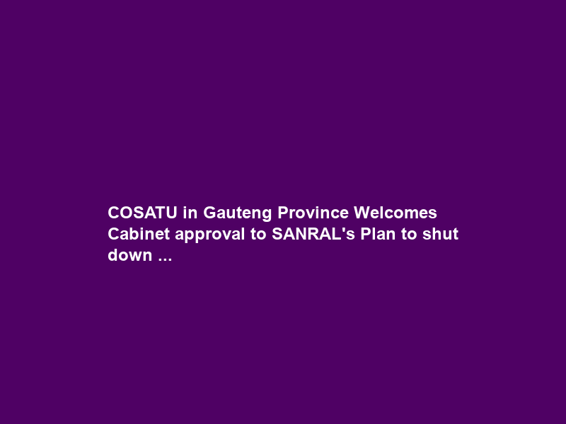 COSATU in Gauteng Province Welcomes Cabinet approval to SANRAL’s Plan to shut down …