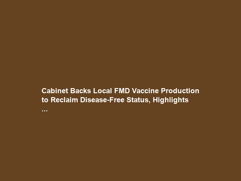 Cabinet Backs Local FMD Vaccine Production to Reclaim Disease-Free Status, Highlights …