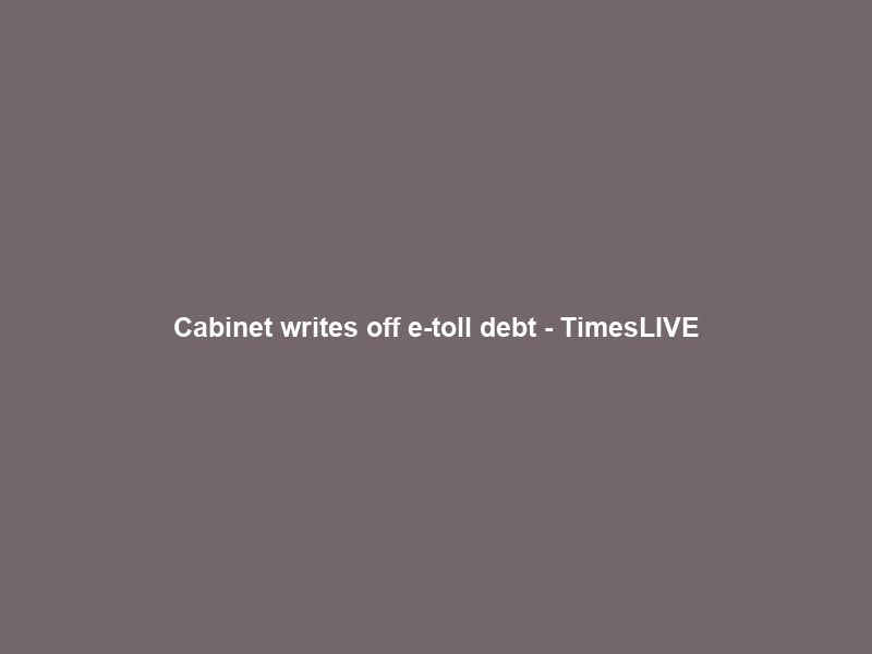 Cabinet writes off e-toll debt – TimesLIVE