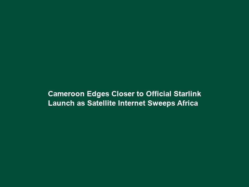 Cameroon Edges Closer to Official Starlink Launch as Satellite Internet Sweeps Africa