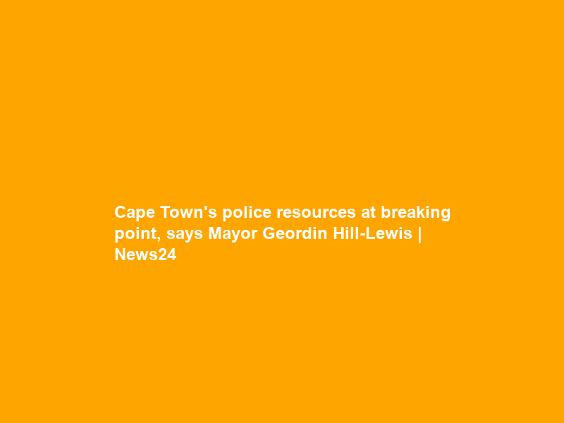 Cape Town’s police resources at breaking point, says Mayor Geordin Hill-Lewis | News24