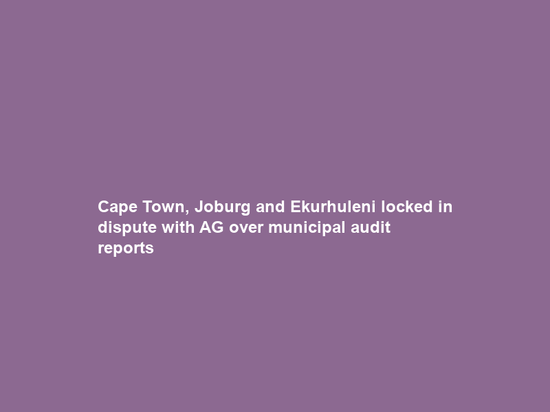 Cape Town, Joburg and Ekurhuleni locked in dispute with AG over municipal audit reports