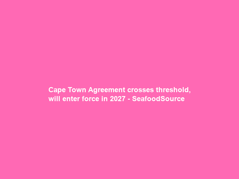 Cape Town Agreement crosses threshold, will enter force in 2027 – SeafoodSource