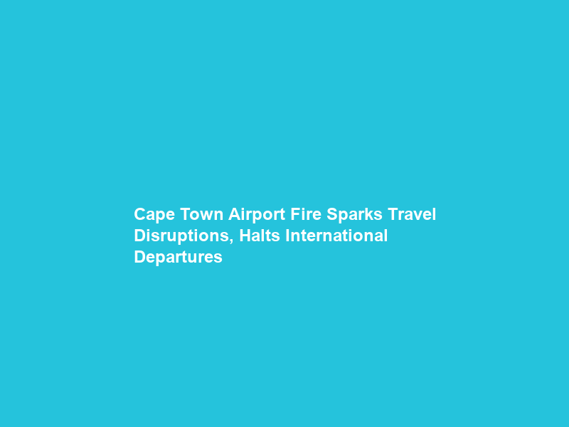 Cape Town Airport Fire Sparks Travel Disruptions, Halts International Departures