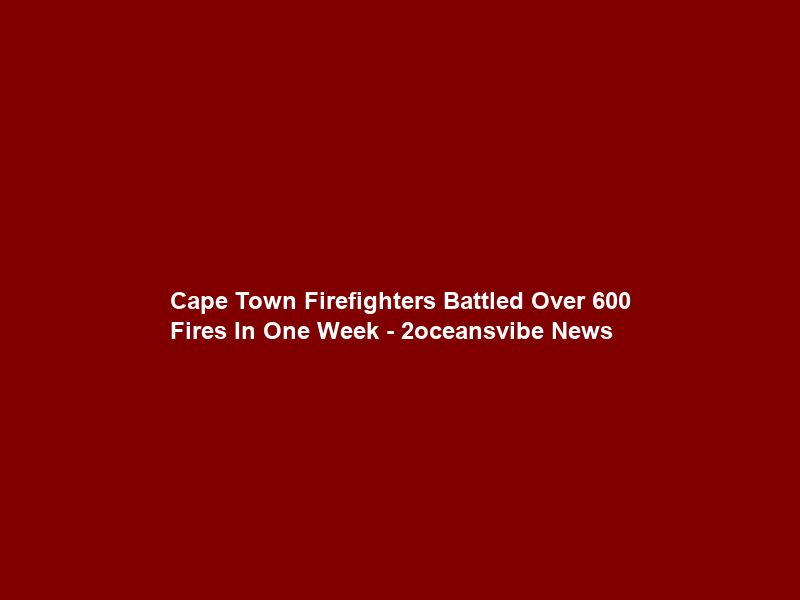 Cape Town Firefighters Battled Over 600 Fires In One Week – 2oceansvibe News