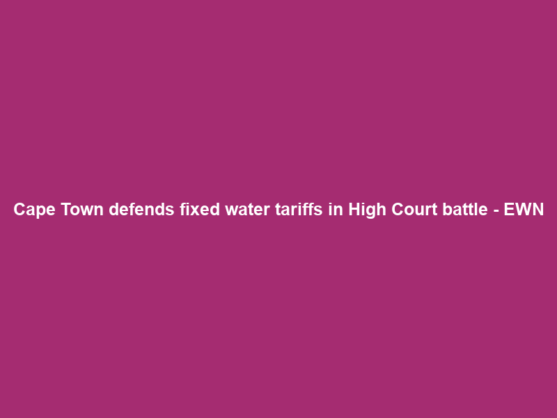 Cape Town defends fixed water tariffs in High Court battle – EWN