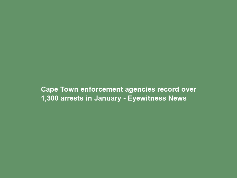 Cape Town enforcement agencies record over 1,300 arrests in January – Eyewitness News