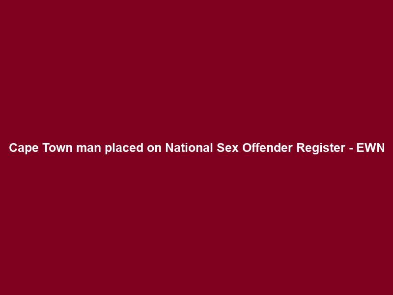 Cape Town man placed on National Sex Offender Register – EWN