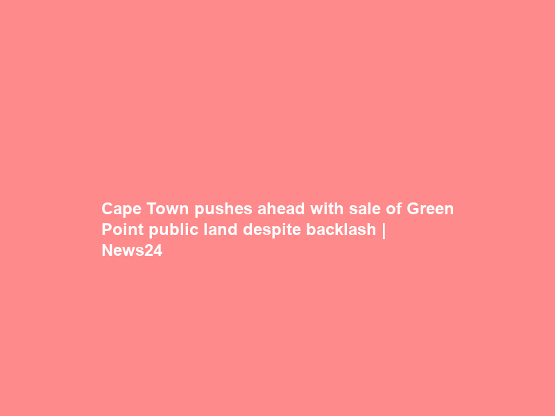Cape Town pushes ahead with sale of Green Point public land despite backlash | News24