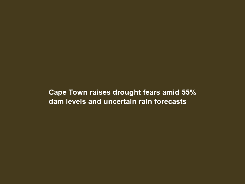 Cape Town raises drought fears amid 55% dam levels and uncertain rain forecasts