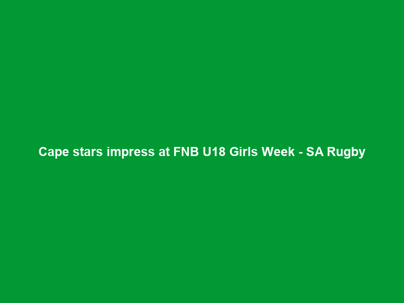 Cape stars impress at FNB U18 Girls Week – SA Rugby