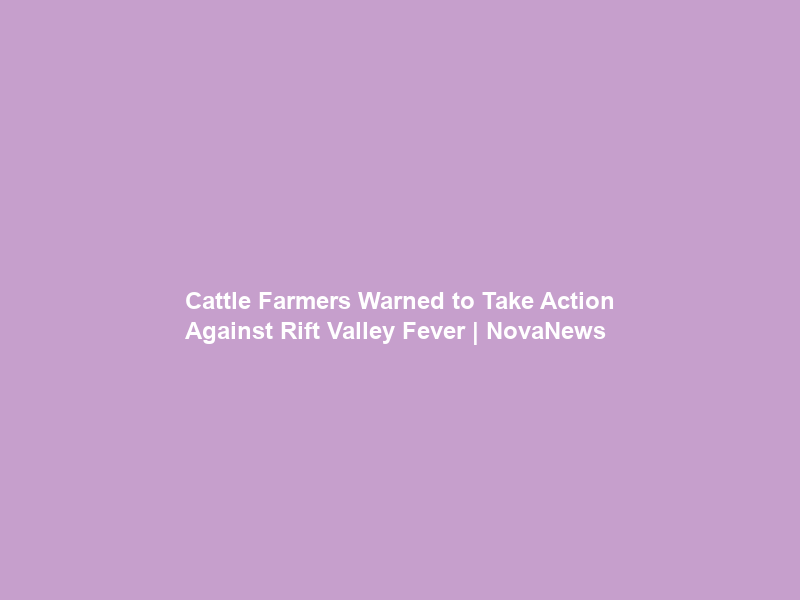 Cattle Farmers Warned to Take Action Against Rift Valley Fever | NovaNews