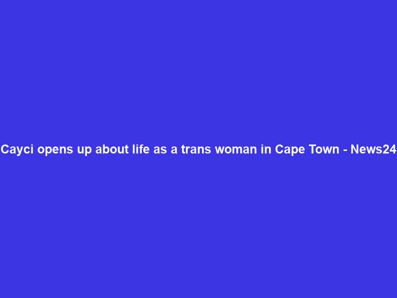 Cayci opens up about life as a trans woman in Cape Town – News24