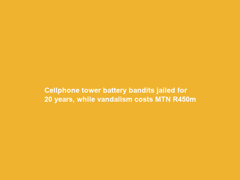 Cellphone tower battery bandits jailed for 20 years, while vandalism costs MTN R450m