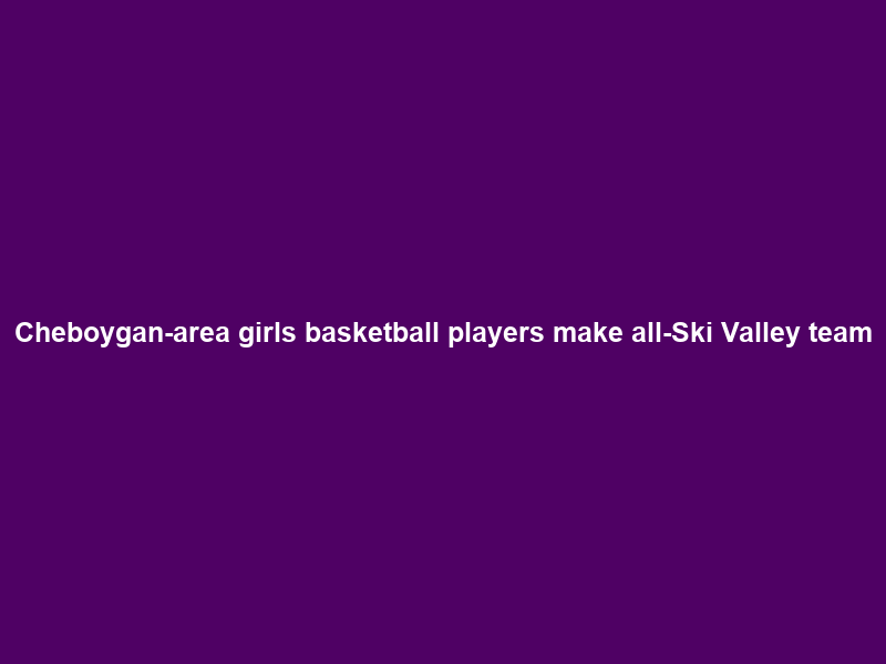 Cheboygan-area girls basketball players make all-Ski Valley team