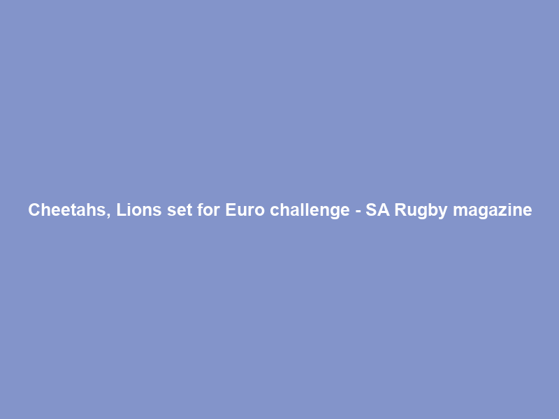 Cheetahs, Lions set for Euro challenge – SA Rugby magazine