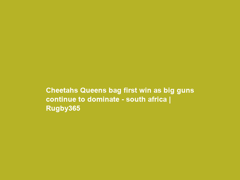 Cheetahs Queens bag first win as big guns continue to dominate – south africa | Rugby365