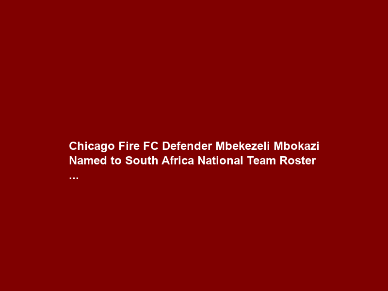 Chicago Fire FC Defender Mbekezeli Mbokazi Named to South Africa National Team Roster …