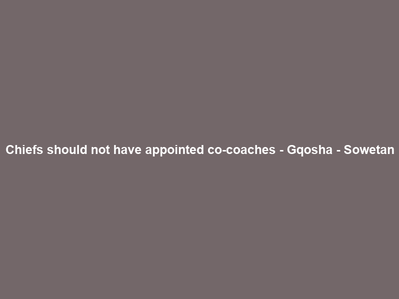 Chiefs should not have appointed co-coaches – Gqosha – Sowetan