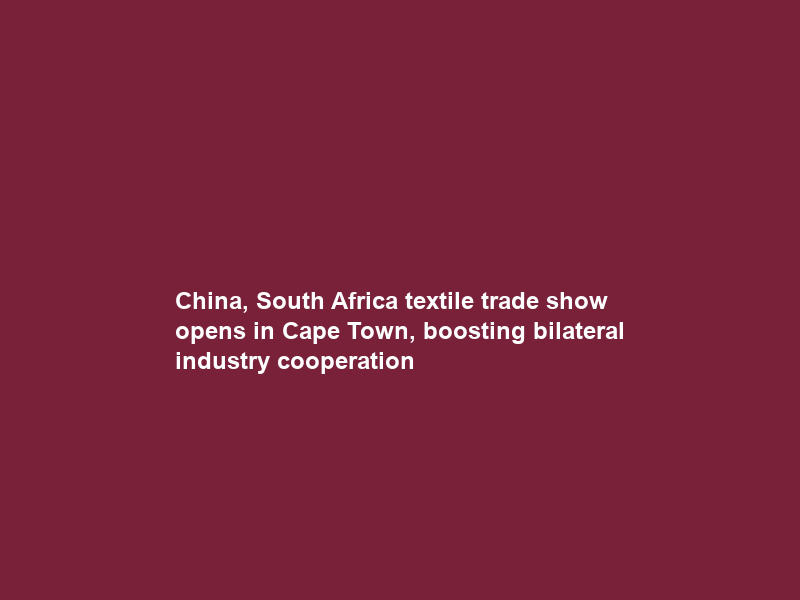 China, South Africa textile trade show opens in Cape Town, boosting bilateral industry cooperation
