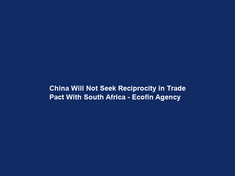 China Will Not Seek Reciprocity in Trade Pact With South Africa – Ecofin Agency