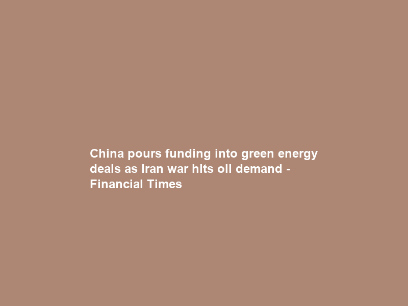 China pours funding into green energy deals as Iran war hits oil demand – Financial Times