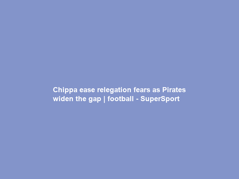 Chippa ease relegation fears as Pirates widen the gap | football – SuperSport