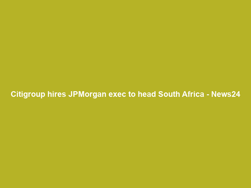 Citigroup hires JPMorgan exec to head South Africa – News24
