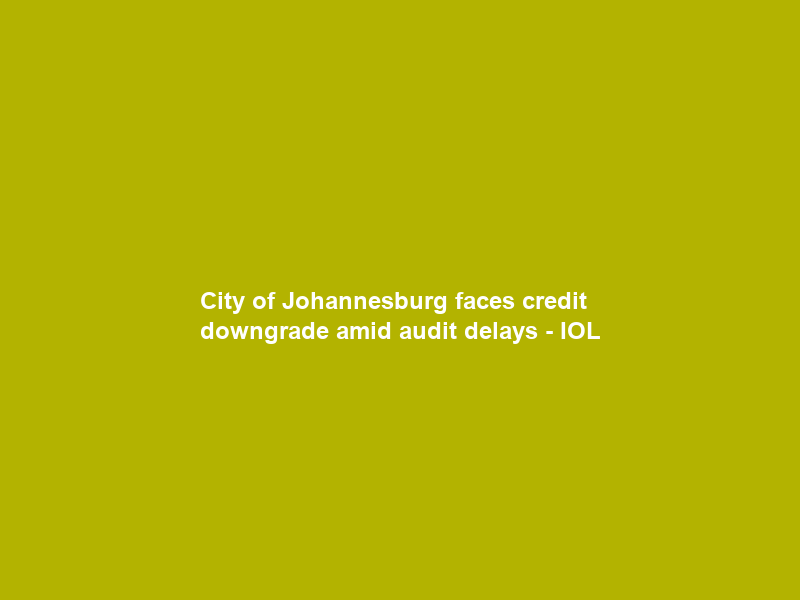 City of Johannesburg faces credit downgrade amid audit delays – IOL