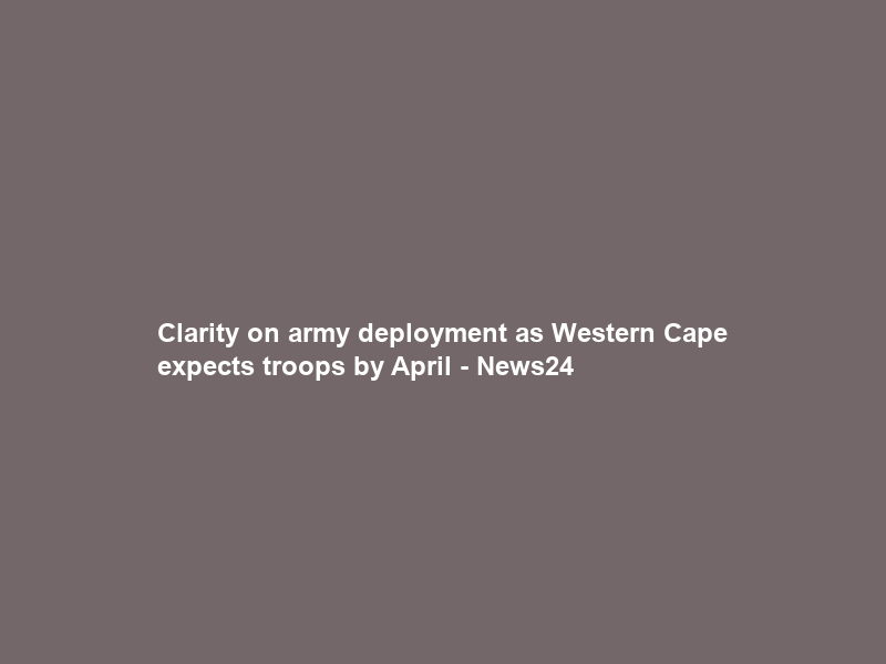 Clarity on army deployment as Western Cape expects troops by April – News24