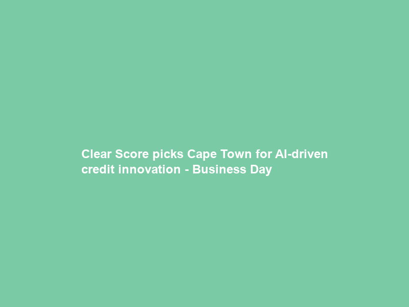 Clear Score picks Cape Town for AI-driven credit innovation – Business Day