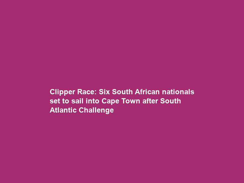 Clipper Race: Six South African nationals set to sail into Cape Town after South Atlantic Challenge