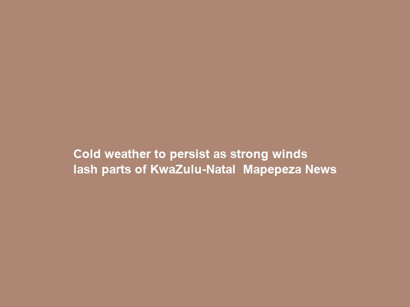 Cold weather to persist as strong winds lash parts of KwaZulu-Natal – Mapepeza News