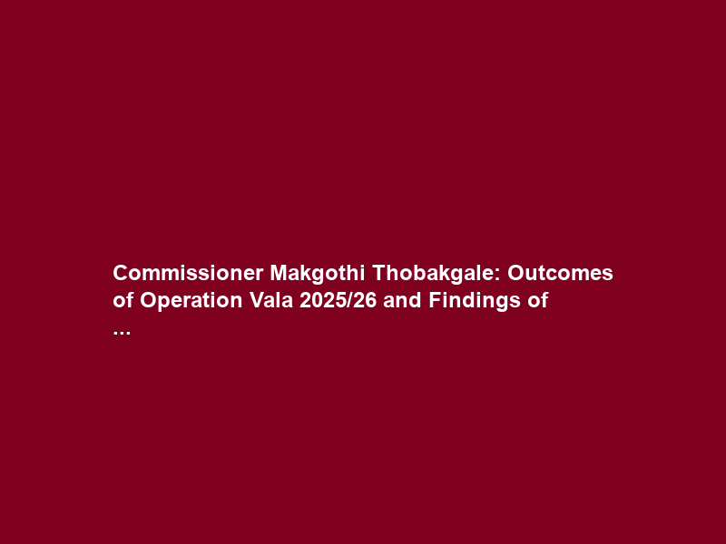 Commissioner Makgothi Thobakgale: Outcomes of Operation Vala 2025/26 and Findings of …