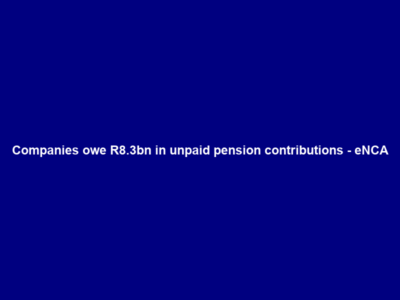 Companies owe R8.3bn in unpaid pension contributions – eNCA