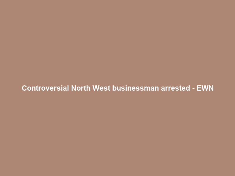 Controversial North West businessman arrested – EWN