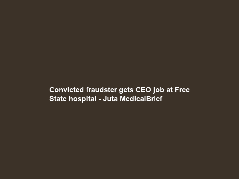 Convicted fraudster gets CEO job at Free State hospital – Juta MedicalBrief