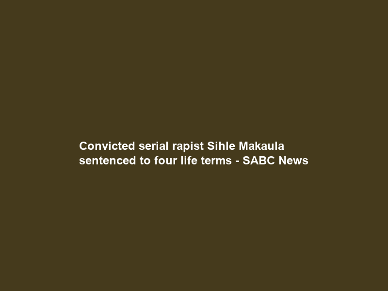 Convicted serial rapist Sihle Makaula sentenced to four life terms – SABC News