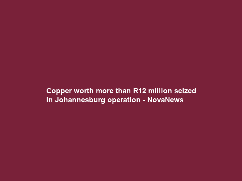 Copper worth more than R12 million seized in Johannesburg operation – NovaNews