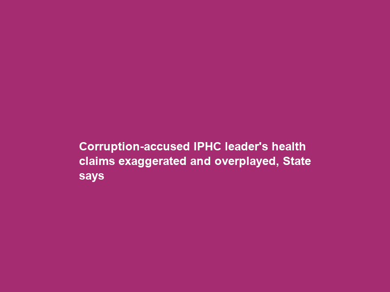 Corruption-accused IPHC leader’s health claims exaggerated and overplayed, State says