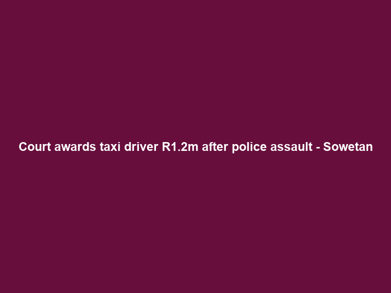 Court awards taxi driver R1.2m after police assault – Sowetan