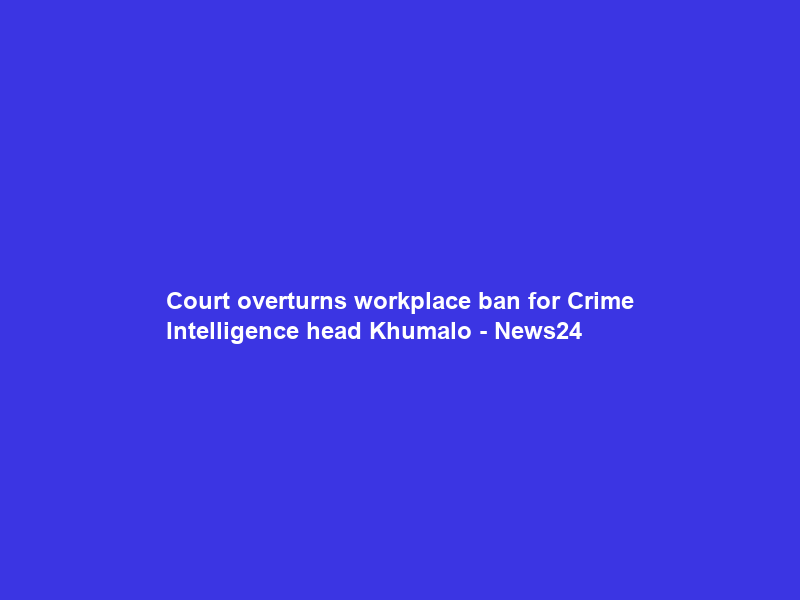 Court overturns workplace ban for Crime Intelligence head Khumalo – News24