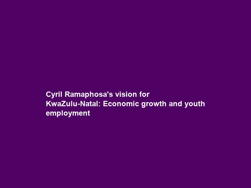 Cyril Ramaphosa’s vision for KwaZulu-Natal: Economic growth and youth employment