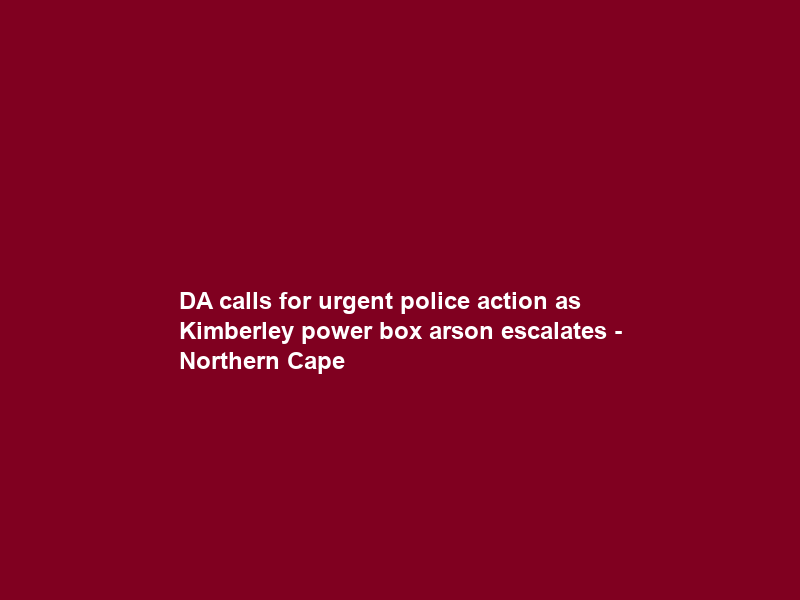 DA calls for urgent police action as Kimberley power box arson escalates – Northern Cape
