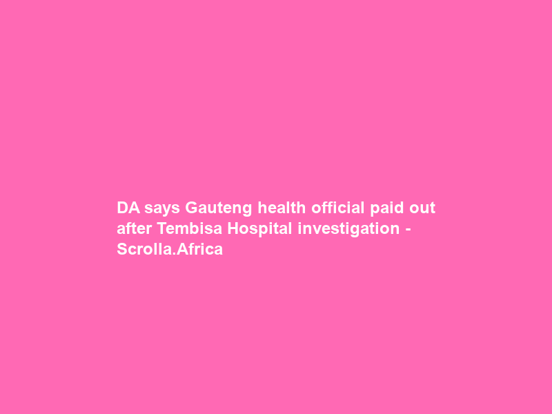 DA says Gauteng health official paid out after Tembisa Hospital investigation – Scrolla.Africa