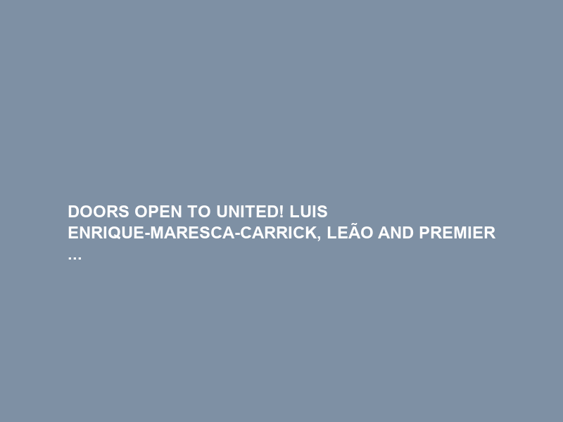 DOORS OPEN TO UNITED! LUIS ENRIQUE-MARESCA-CARRICK, LEÃO AND PREMIER …