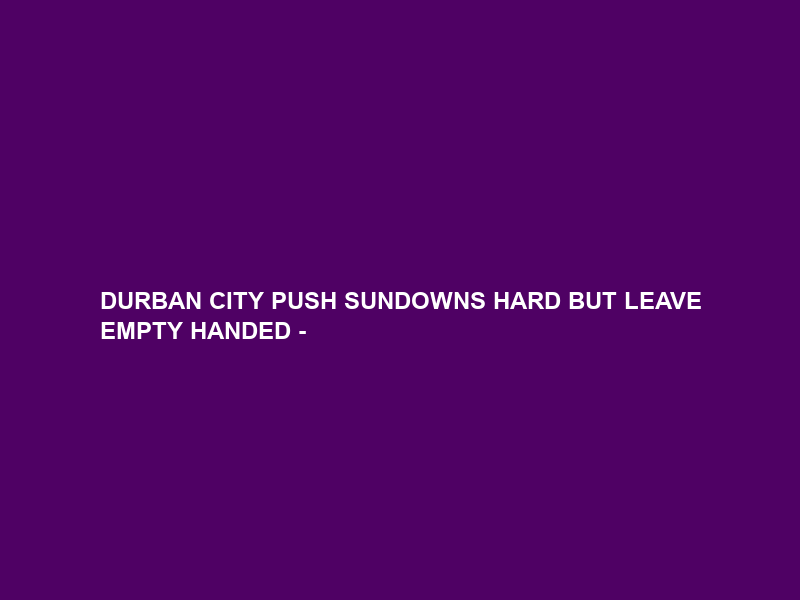 DURBAN CITY PUSH SUNDOWNS HARD BUT LEAVE EMPTY HANDED –
