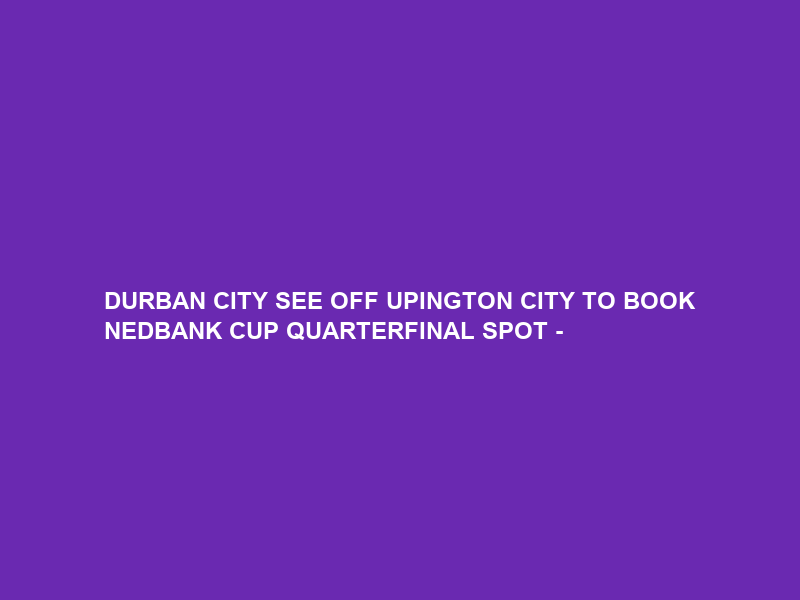 DURBAN CITY SEE OFF UPINGTON CITY TO BOOK NEDBANK CUP QUARTERFINAL SPOT –
