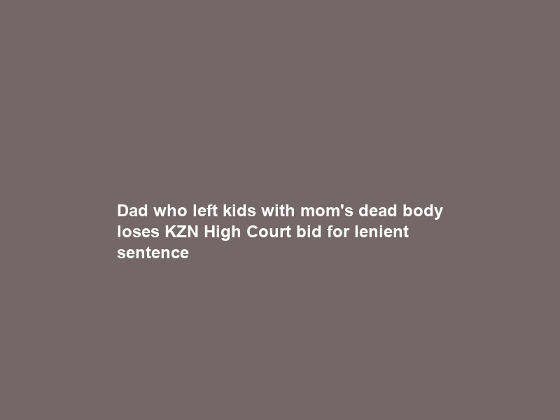Dad who left kids with mom’s dead body loses KZN High Court bid for lenient sentence