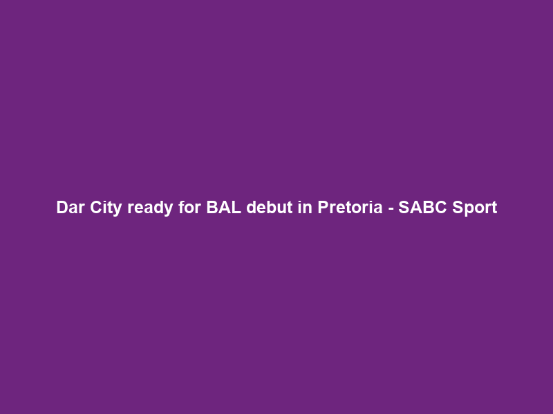 Dar City ready for BAL debut in Pretoria – SABC Sport